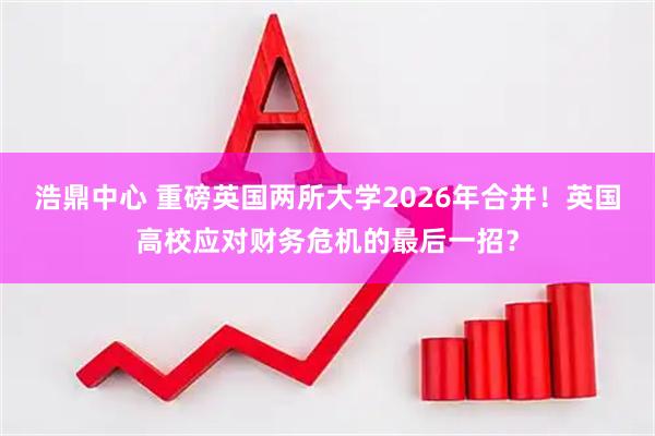 浩鼎中心 重磅英国两所大学2026年合并！英国高校应对财务危机的最后一招？