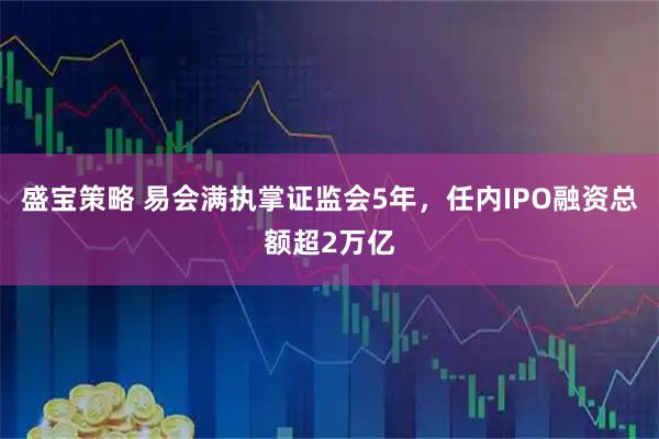盛宝策略 易会满执掌证监会5年，任内IPO融资总额超2万亿