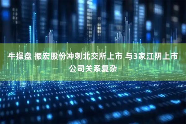 牛操盘 振宏股份冲刺北交所上市 与3家江阴上市公司关系复杂