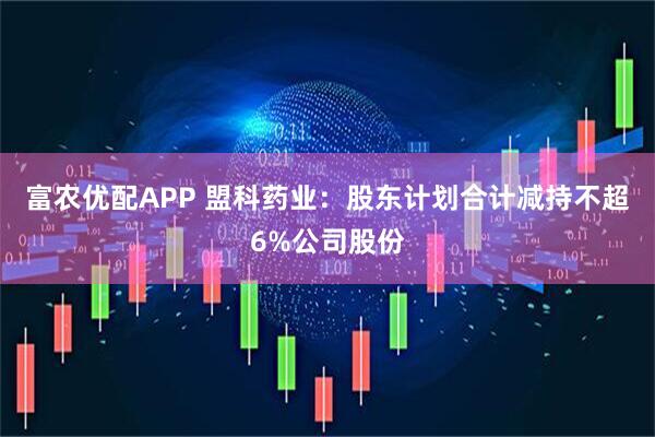 富农优配APP 盟科药业：股东计划合计减持不超6%公司股份