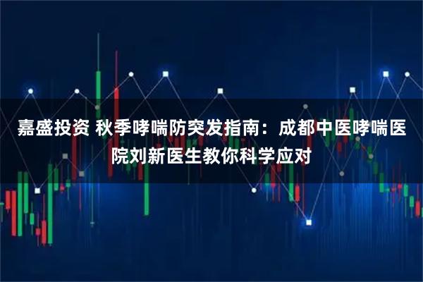 嘉盛投资 秋季哮喘防突发指南：成都中医哮喘医院刘新医生教你科学应对