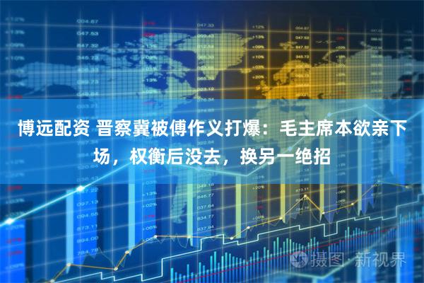 博远配资 晋察冀被傅作义打爆：毛主席本欲亲下场，权衡后没去，换另一绝招