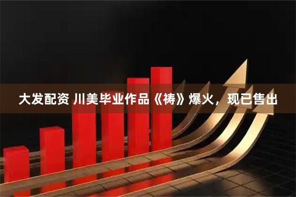 大发配资 川美毕业作品《祷》爆火，现已售出