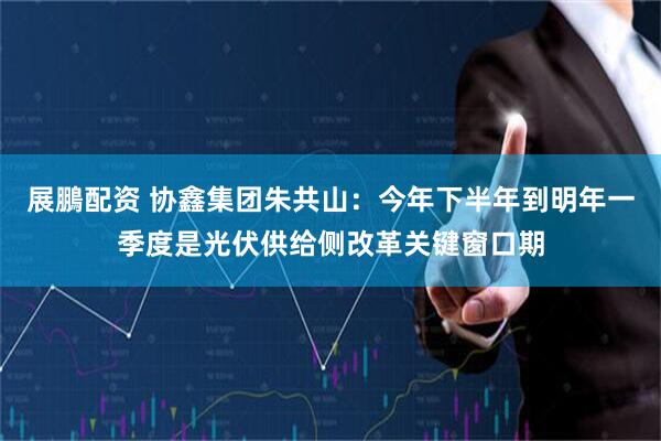 展鵬配资 协鑫集团朱共山：今年下半年到明年一季度是光伏供给侧改革关键窗口期