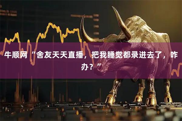 牛顺网 “舍友天天直播，把我睡觉都录进去了，咋办？”