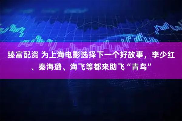臻富配资 为上海电影选择下一个好故事，李少红、秦海璐、海飞等都来助飞“青鸟”