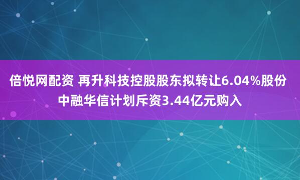倍悦网配资 再升科技控股股东拟转让6.04%股份 中融华信计划斥资3.44亿元购入