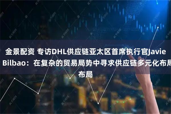 金景配资 专访DHL供应链亚太区首席执行官Javier Bilbao：在复杂的贸易局势中寻求供应链多元化布局