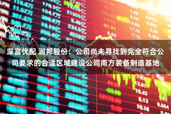 深富优配 润邦股份：公司尚未寻找到完全符合公司要求的合适区域建设公司南方装备制造基地