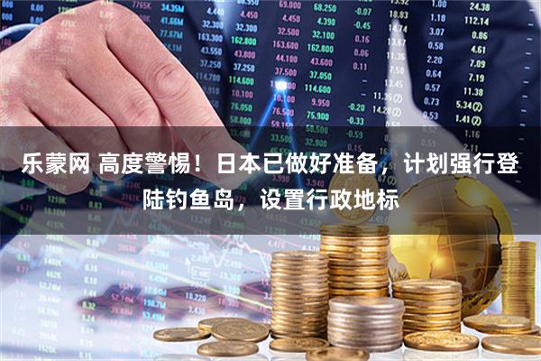 乐蒙网 高度警惕！日本已做好准备，计划强行登陆钓鱼岛，设置行政地标
