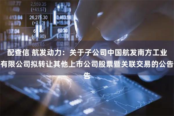配查信 航发动力：关于子公司中国航发南方工业有限公司拟转让其他上市公司股票暨关联交易的公告