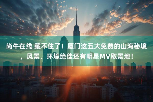尚牛在线 藏不住了！厦门这五大免费的山海秘境，风景、环境绝佳还有明星MV取景地！