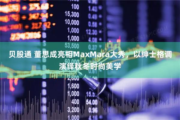 贝股通 董思成亮相MaxMara大秀，以绅士格调演绎秋冬时尚美学
