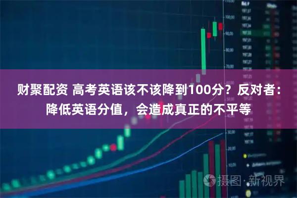 财聚配资 高考英语该不该降到100分？反对者：降低英语分值，会造成真正的不平等