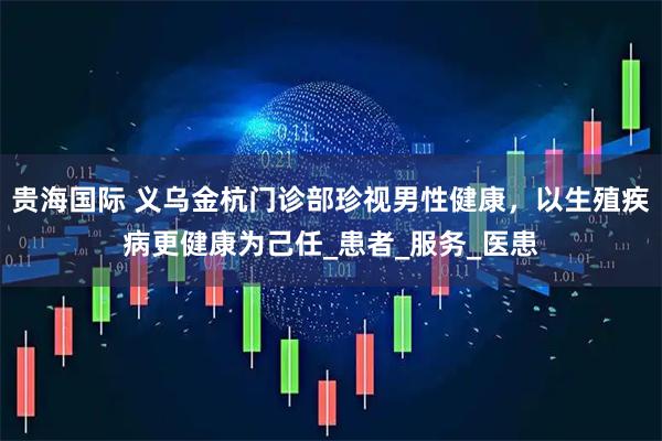 贵海国际 义乌金杭门诊部珍视男性健康，以生殖疾病更健康为己任_患者_服务_医患