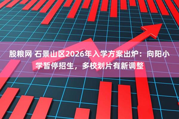股粮网 石景山区2026年入学方案出炉：向阳小学暂停招生，多校划片有新调整