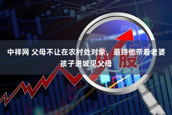 中祥网 父母不让在农村处对象，最终他带着老婆孩子进城见父母