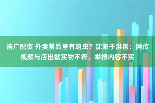 浩广配资 外卖餐品里有蛆虫？沈阳于洪区：网传视频与店出餐实物不符，举报内容不实