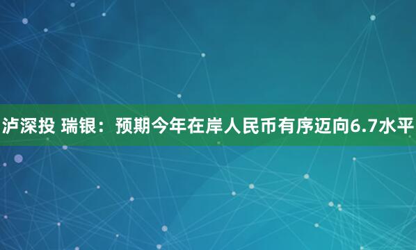 泸深投 瑞银：预期今年在岸人民币有序迈向6.7水平